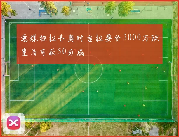 意媒称拉齐奥对吉拉要价3000万欧皇马可获50分成