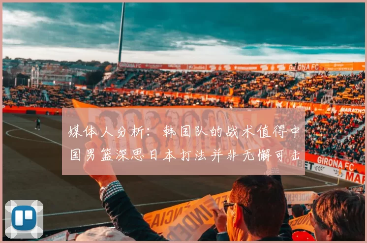 媒体人分析：韩国队的战术值得中国男篮深思日本打法并非无懈可击