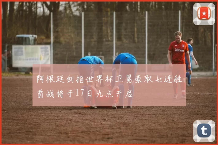阿根廷剑指世界杯卫冕豪取七连胜首战将于17日九点开启