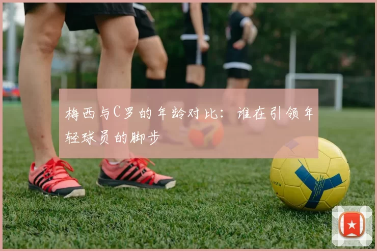 梅西与C罗的年龄对比：谁在引领年轻球员的脚步