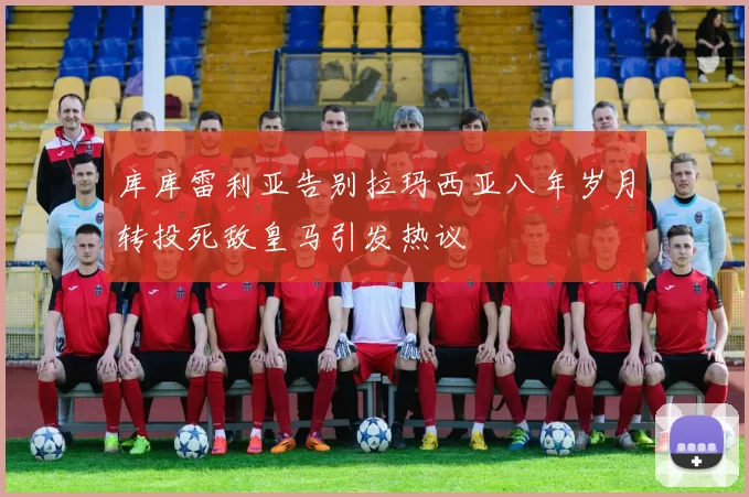库库雷利亚告别拉玛西亚八年岁月转投死敌皇马引发热议