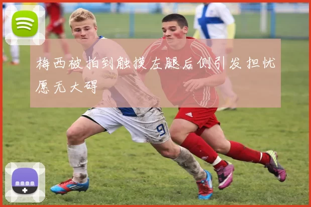 梅西被拍到触摸左腿后侧引发担忧愿无大碍