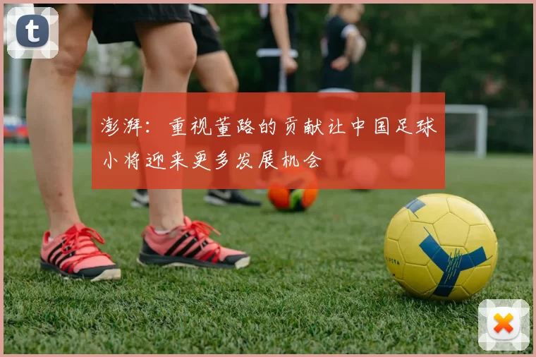 澎湃：重视董路的贡献让中国足球小将迎来更多发展机会