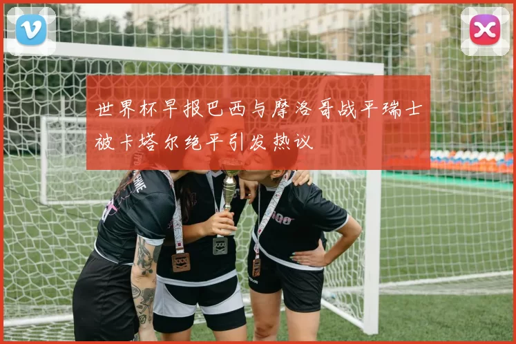 世界杯早报巴西与摩洛哥战平瑞士被卡塔尔绝平引发热议