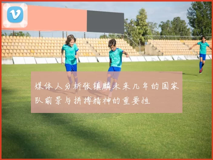 媒体人分析张镇麟未来几年的国家队前景与拼搏精神的重要性