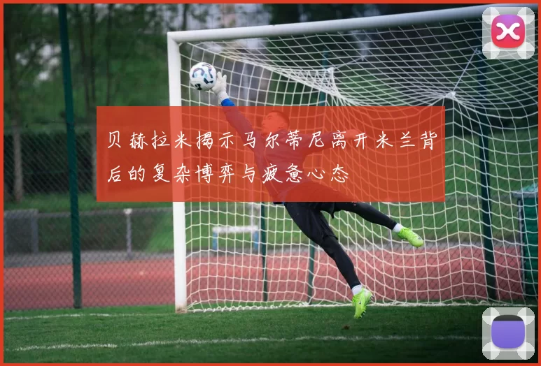 贝赫拉米揭示马尔蒂尼离开米兰背后的复杂博弈与疲惫心态