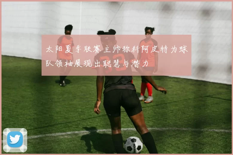 太阳夏季联赛主帅称科阿皮特为球队领袖展现出聪慧与潜力