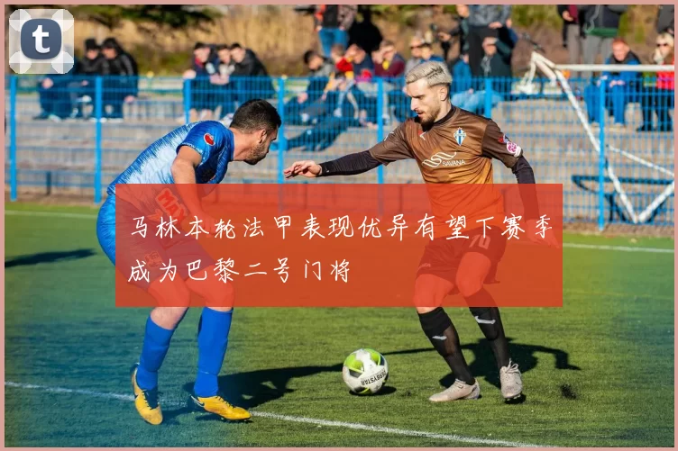 马林本轮法甲表现优异有望下赛季成为巴黎二号门将