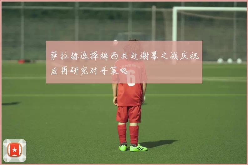 萨拉赫选择梅西共赴谢幕之战庆祝后再研究对手策略