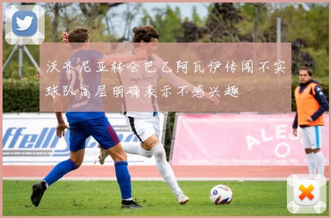 沃齐尼亚转会巴乙阿瓦伊传闻不实球队高层明确表示不感兴趣
