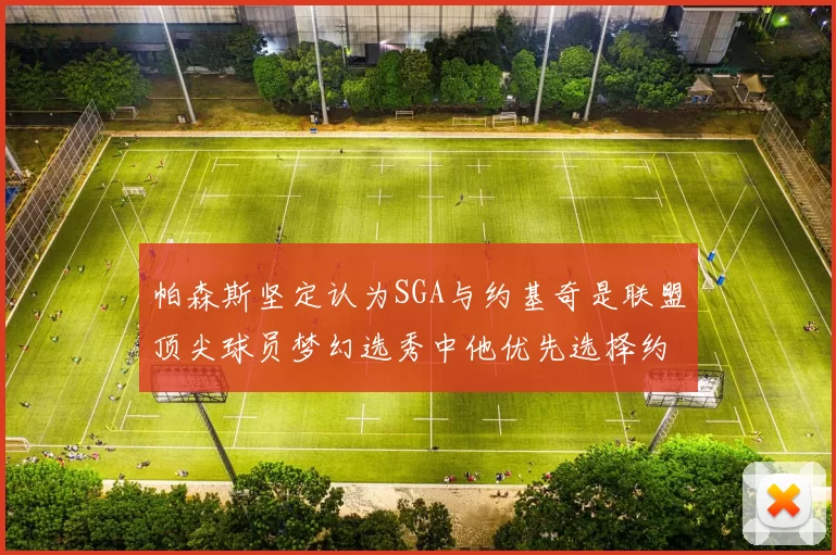 帕森斯坚定认为SGA与约基奇是联盟顶尖球员梦幻选秀中他优先选择约基奇