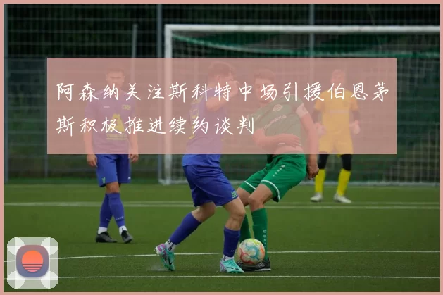 阿森纳关注斯科特中场引援伯恩茅斯积极推进续约谈判