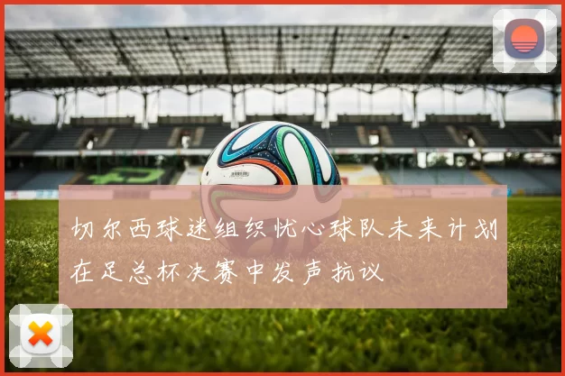 切尔西球迷组织忧心球队未来计划在足总杯决赛中发声抗议