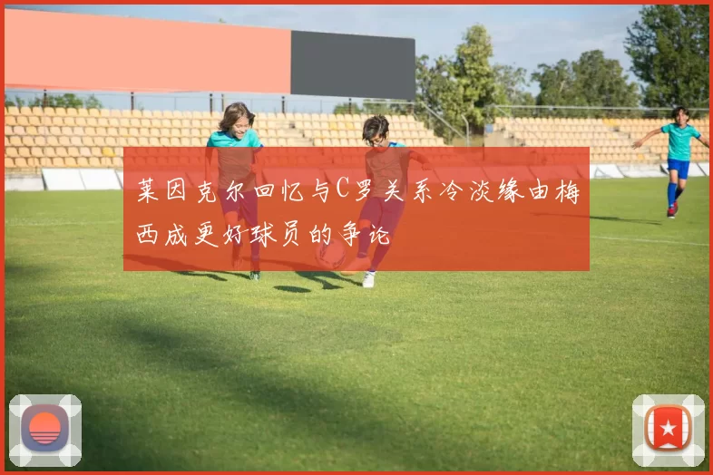 莱因克尔回忆与C罗关系冷淡缘由梅西成更好球员的争论