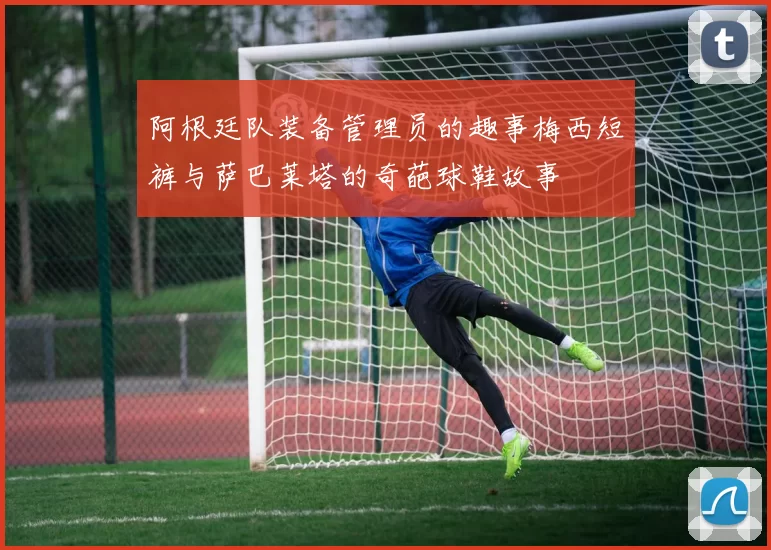 阿根廷队装备管理员的趣事梅西短裤与萨巴莱塔的奇葩球鞋故事