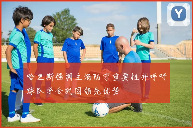 哈里斯强调主场防守重要性并呼吁球队学会巩固领先优势