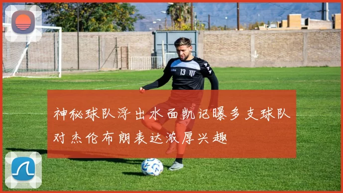 神秘球队浮出水面凯记曝多支球队对杰伦布朗表达浓厚兴趣