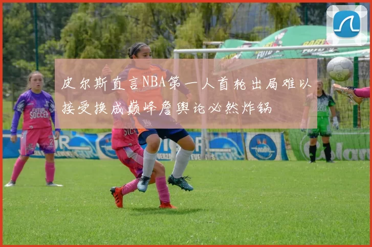 皮尔斯直言NBA第一人首轮出局难以接受换成巅峰詹舆论必然炸锅