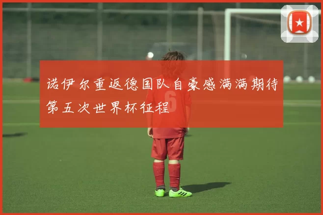 诺伊尔重返德国队自豪感满满期待第五次世界杯征程